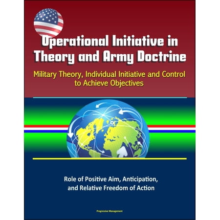 Operational Initiative in Theory and Army Doctrine: Military Theory, Individual Initiative and Control to Achieve Objectives, Role of Positive Aim, Anticipation, and Relative Freedom of Action - eBook