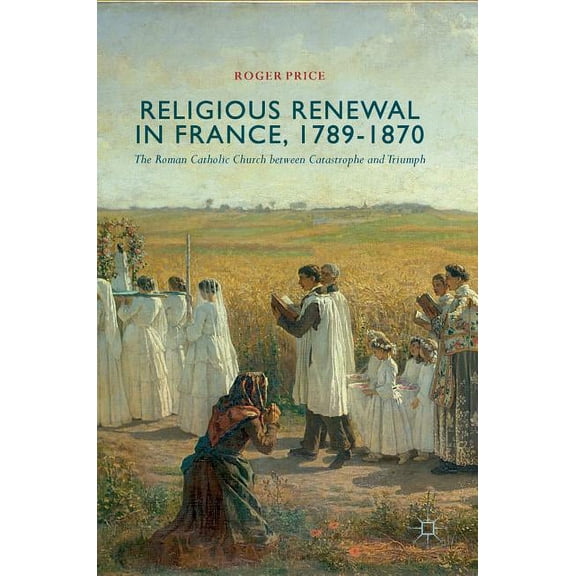 Religious Renewal in France, 1789-1870: The Roman Catholic Church Between Catastrophe and Triumph, (Hardcover)