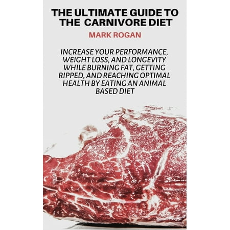 The Ultimate Guide To The Carnivore Diet : Increase Your Performance, Weight Loss, and Longevity While Burning Fat, Getting Ripped, And Reaching Optimal Health By Eating 100% Animal Based Food