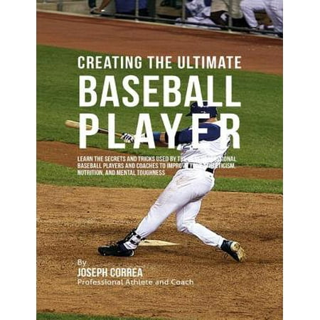Creating the Ultimate Baseball Player: Learn the Secrets and Tricks Used By the Best Professional Baseball Players and Coaches to Improve Your Athleticism, Nutrition, and Mental Toughness - (Who's The Best Baseball Player)