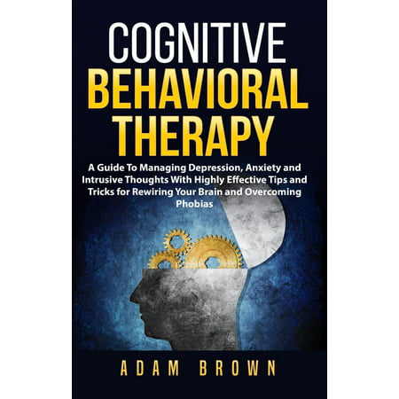Cognitive Behavioral Therapy: A Guide To Managing Depression, Anxiety and Intrusive Thoughts With Highly Effective Tips and Tricks for Rewiring Your Brain and Overcoming Phobias - (Best Treatment For Phobias)