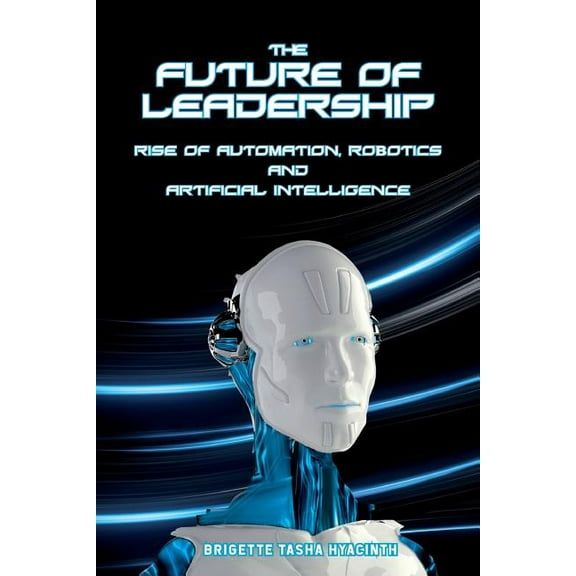 The Future of Leadership: Rise of Automation, Robotics and Artificial Intelligence, (Paperback)