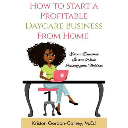 How to Start a Profitable Daycare Business from Home : Earn a Dynamic Income While Raising Your