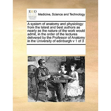 A System of Anatomy and Physiology : From the Latest and Best Authors as Nearly as the Nature of the Work Would Admit, in the Order of the Lectures Delivered by the Professor of Anatomy in the University of Edinburgh V 1 of (Best Anatomy Physiology App)