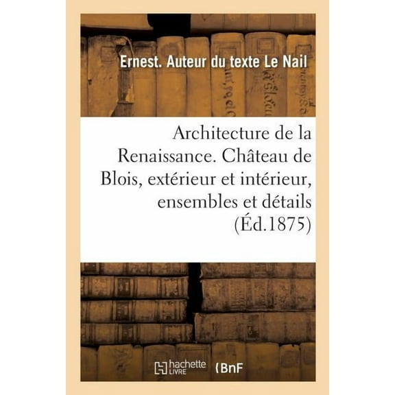 Architecture de la Renaissance. Le Château de Blois, Extérieur Et Intérieur, Ensembles Et Détails : Sculpture Ornementale, Décorations Peintes, Cheminées, Tentures, Plafonds, Carrelages (Paperback)