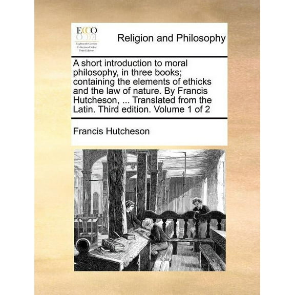 A Short Introduction to Moral Philosophy, in Three Books; Containing the Elements of Ethicks and the Law of Nature. by Francis Hutcheson, ... Translated from the Latin. Third Edition. Volume 1 of 2 (P