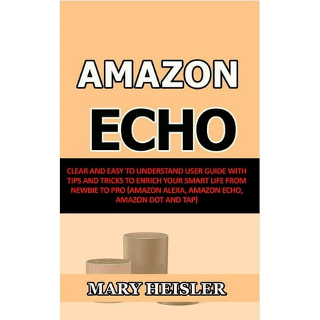 Amazon Echo: Clear and Easy To Understand User Guide with Tips and Tricks to Enrich Your Smart Life from Newbie to Pro (Amazon Alexa, Amazon Echo, Amazon Dot and Tap) -