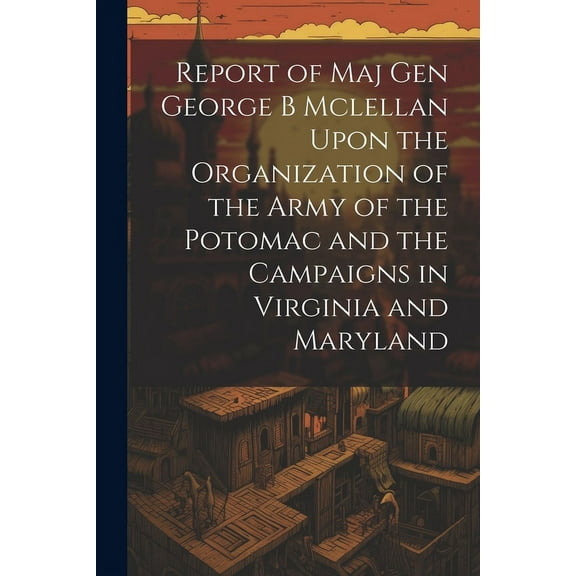 Report of Maj Gen George B Mclellan Upon the Organization of the Army of the Potomac and the Campaigns in Virginia and Maryland (Paperback)