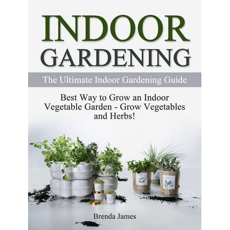 Indoor Gardening: The Ultimate Indoor Gardening Guide - How to Grow the Indoor Vegetable Garden -
