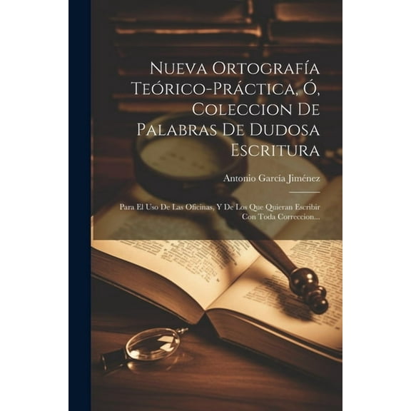 Nueva Ortografía Teórico-práctica, Ó, Coleccion De Palabras De Dudosa Escritura: Para El Uso De Las Oficinas, Y De Los Que Quieran Escribir Con Toda Correccion... (Paperback)