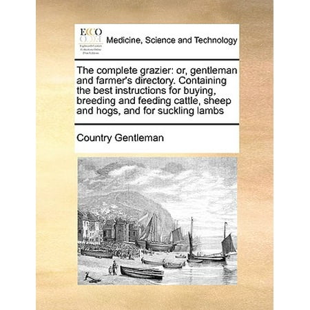 The Complete Grazier : Or, Gentleman and Farmer's Directory. Containing the Best Instructions for Buying, Breeding and Feeding Cattle, Sheep and Hogs, and for Suckling