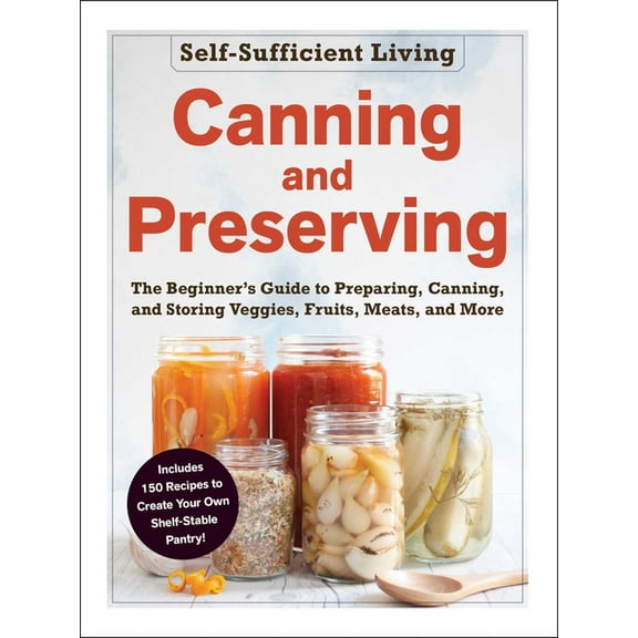 Self-Sufficient Living Canning and Preserving: The Beginner's Guide to Preparing, Canning, and Storing Veggies, Fruits, Meats, and More, (Paperback)
