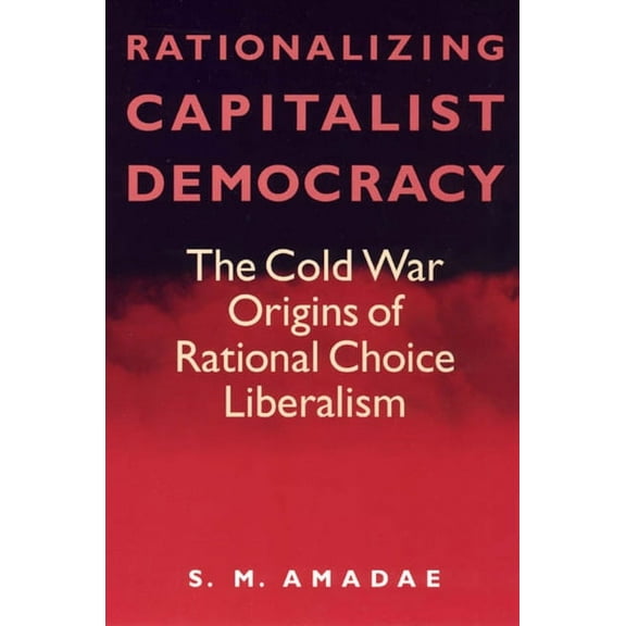 Rationalizing Capitalist Democracy : The Cold War Origins of Rational Choice Liberalism (Paperback)