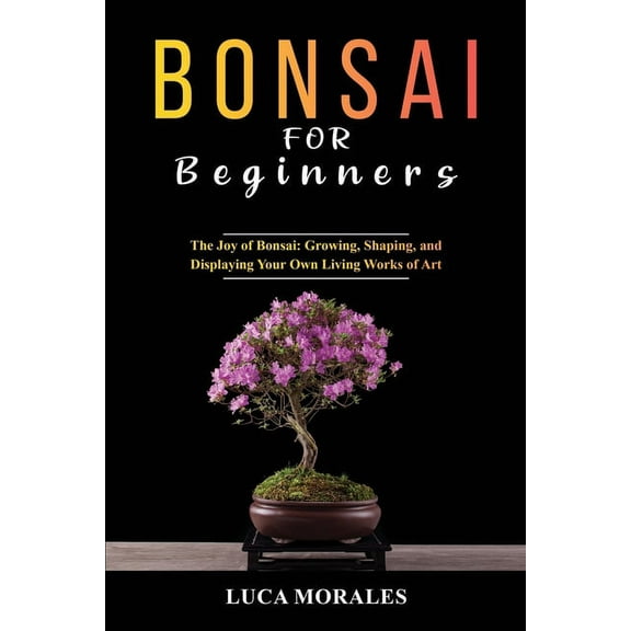 Bonsai for Beginners: The Joy of Bonsai: Growing, Shaping, and Displaying Your Own Living Works of Art, (Paperback)