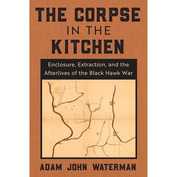 The Corpse in the Kitchen: Enclosure, Extraction, and the Afterlives of the Black Hawk War, (Hardcover)