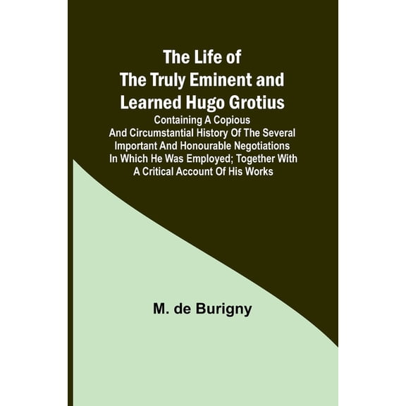 The Life of the Truly Eminent and Learned Hugo Grotius : Containing a Copious and Circumstantial History of the Several Important and Honourable Negotiations in Which He Was Employed; together with a Critical Account of His Works (Paperback)