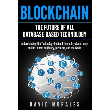Blockchain - The Future of All Database-Based Technology - Understanding The Technology Behind Bitcoin, Cryptocurrency, and Its Impact On Money, Business, & The World