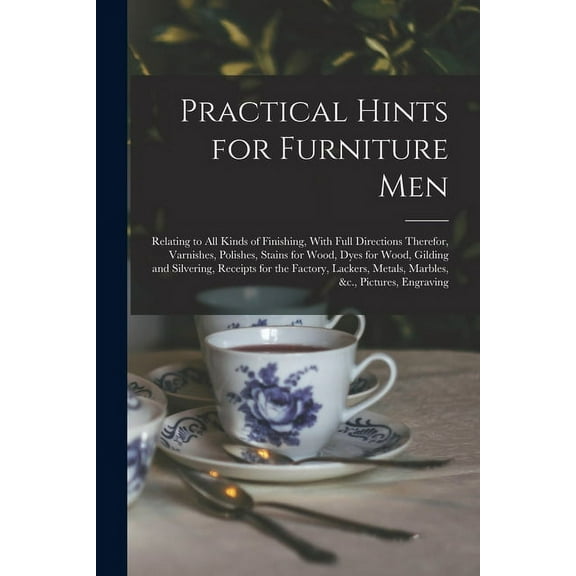 Practical Hints for Furniture Men: Relating to all Kinds of Finishing, With Full Directions Therefor, Varnishes, Polishes, Stains for Wood, Dyes for Wood, Gilding and Silvering, Receipts for the Facto