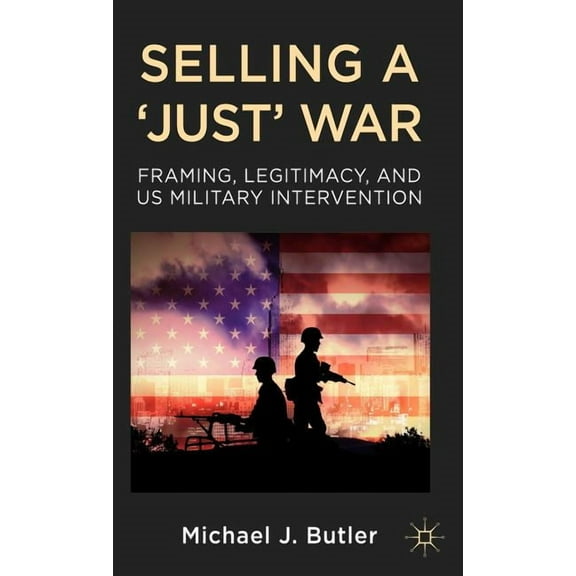 Selling a 'Just' War: Framing, Legitimacy, and Us Military Intervention, (Hardcover)
