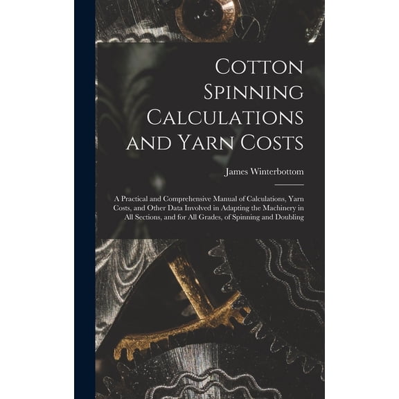 Cotton Spinning Calculations and Yarn Costs: A Practical and Comprehensive Manual of Calculations, Yarn Costs, and Other Data Involved in Adapting the Machinery in all Sections, and for all Grades, of