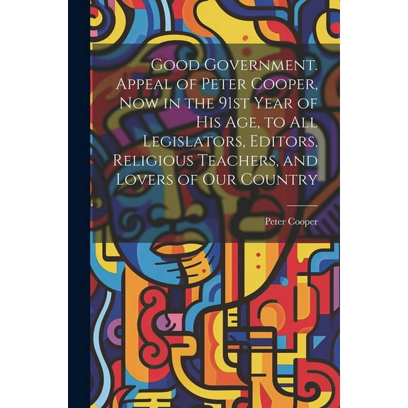 Good Government. Appeal of Peter Cooper, now in the 91st Year of his age, to all Legislators, Editors, Religious Teachers, and Lovers of our Country (Paperback)