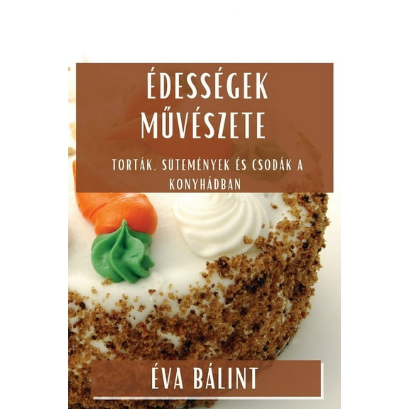 ÃdessÃ©gek MűvÃ©szete: TortÃ¡k, SÃ¼temÃ©nyek Ã©s CsodÃ¡k a KonyhÃ¡dban, (Paperback)