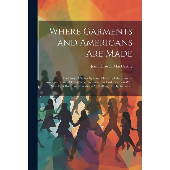 Where Garments and Americans Are Made: The Story of Sicher System of Factory Education for Amricanization of Foreigners, Conducted in Co-Operation With New York Board of Education--A Challenge to Hyph