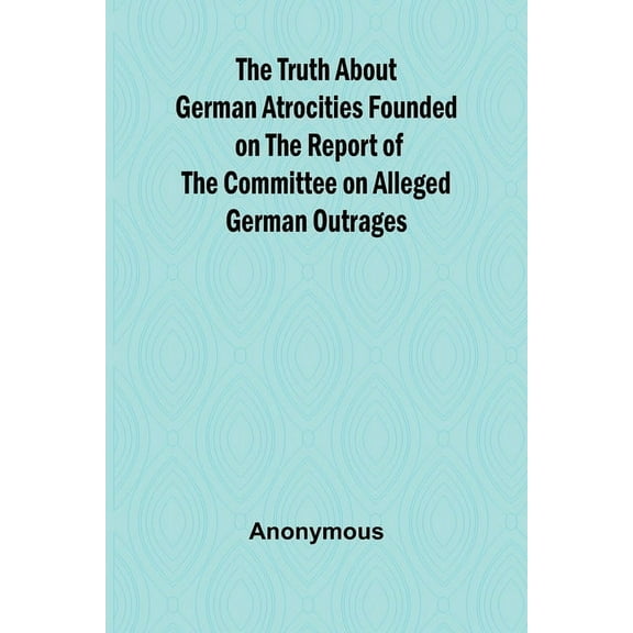 The Truth About German Atrocities Founded on the Report of the Committee on Alleged German Outrages, (Paperback)