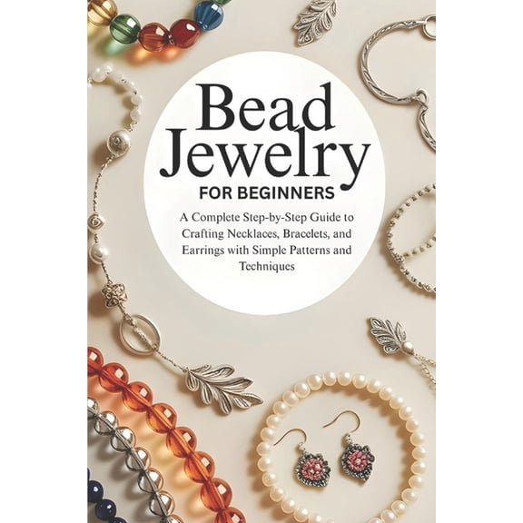 Bead Jewelry for Beginners: A Complete Step-by-Step Guide to Crafting Necklaces, Bracelets, and Earrings with Simple Pat, (Paperback)