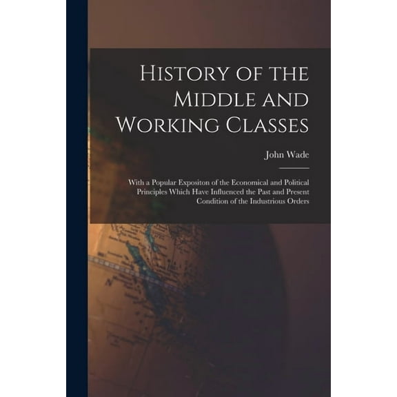 History of the Middle and Working Classes: With a Popular Expositon of the Economical and Political Principles Which Have Influenced the Past and Present Condition of the Industrious Orders (Paperback