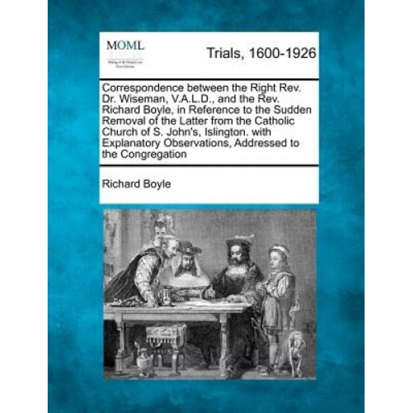 Correspondence Between the Right REV. Dr. Wiseman, V.A.L.D., and the REV. Richard Boyle, in Reference to the Sudden Removal of the Latter from the Catholic Church of S. John's, Islington. with Explana