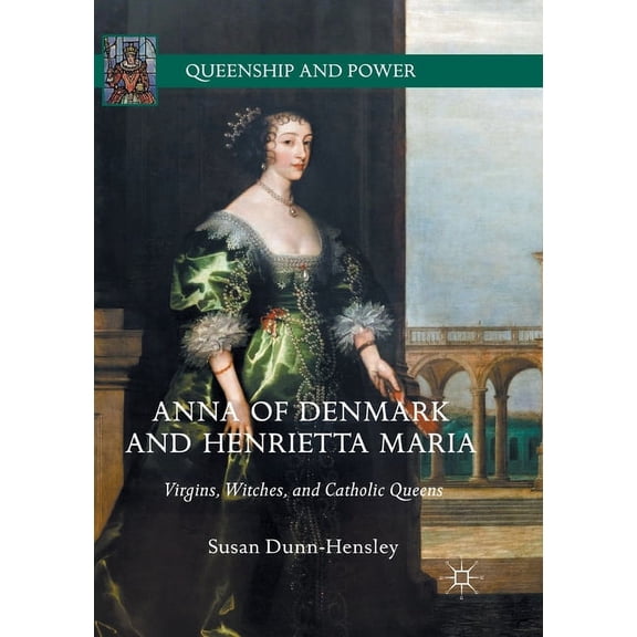 Queenship and Power Anna of Denmark and Henrietta Maria: Virgins, Witches, and Catholic Queens, (Paperback)