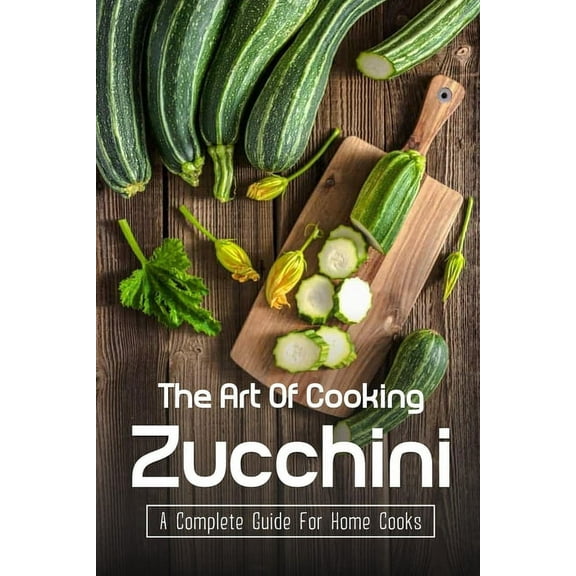 The Art Of Cooking Zucchini: A Complete Guide For Home Cooks: Zucchini Recipes For Grilling (Paperback)