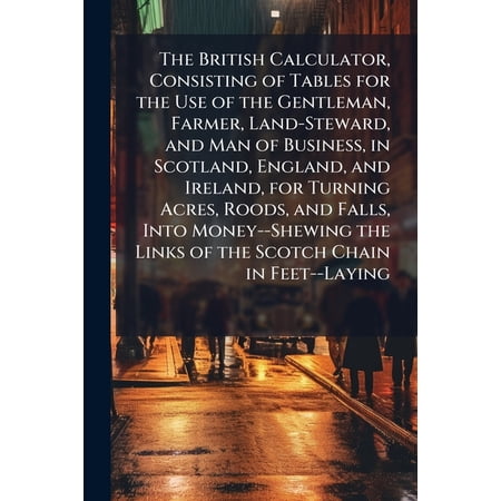 The British Calculator, Consisting of Tables for the Use of the Gentleman, Farmer, Land-Steward, and Man of Business, in Scotland, England, and Ireland, for Turning Acres, Roods, and Falls, Into Money--Shewing the Links of the Scotch Chain in Feet--Laying (Paperback)