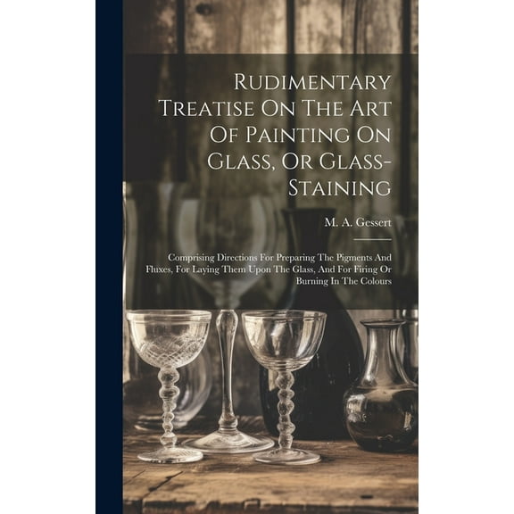 Rudimentary Treatise On The Art Of Painting On Glass, Or Glass-staining: Comprising Directions For Preparing The Pigments And Fluxes, For Laying Them Upon The Glass, And For Firing Or Burning In The C