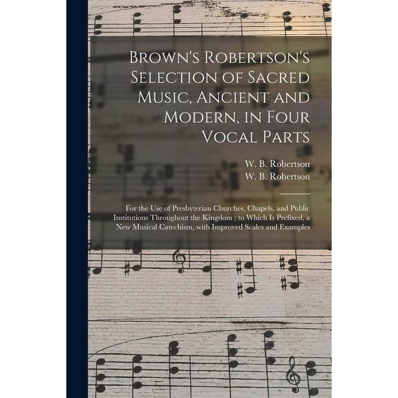 Brown's Robertson's Selection of Sacred Music, Ancient and Modern, in Four Vocal Parts: for the Use of Presbyterian Churches, Chapels, and Public Institutions Throughout the Kingdom; to Which is Prefi