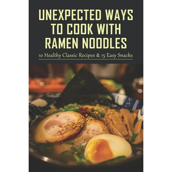Unexpected Ways To Cook With Ramen Noodles: 10 Healthy Classic Recipes & 15 Easy Snacks: How To Create An Herb Garden Soup (Paperback)