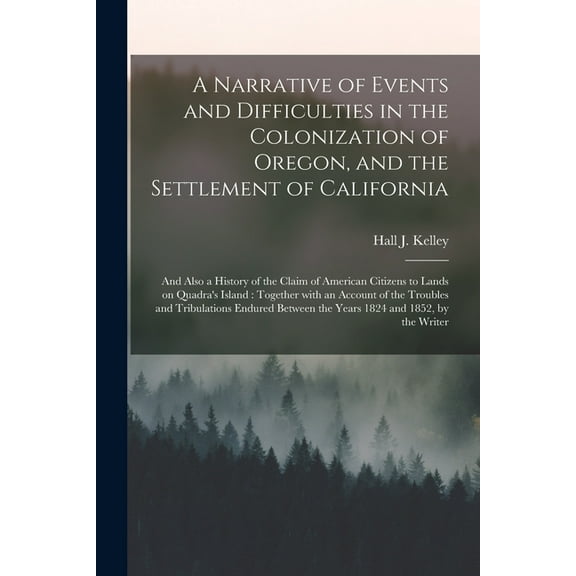 A Narrative of Events and Difficulties in the Colonization of Oregon, and the Settlement of California [microform] : and Also a History of the Claim of American Citizens to Lands on Quadra's Island: Together With an Account of the Troubles And... (Paperback)