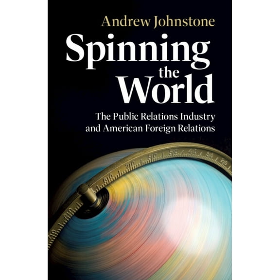 Cambridge Studies in Us Foreign Relation Spinning the World: The Public Relations Industry and American Foreign Relations, (Hardcover)