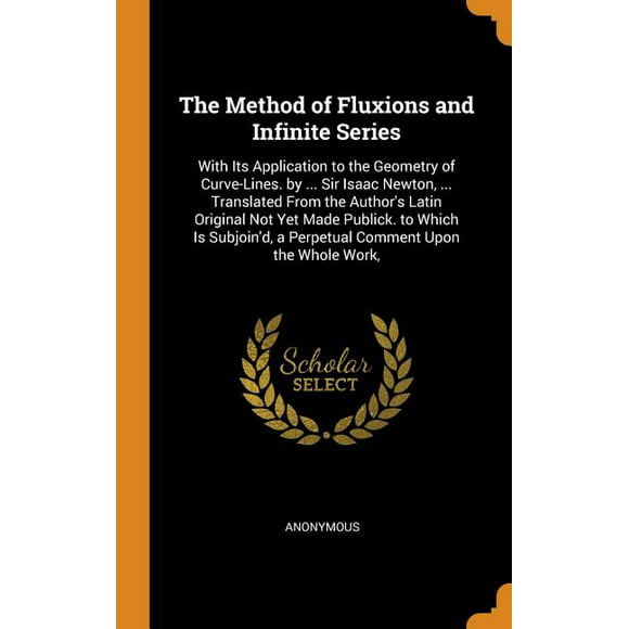 The Method of Fluxions and Infinite Series : With Its Application to the Geometry of Curve-Lines. by ... Sir Isaac Newton, ... Translated From the Author's Latin Original Not Yet Made Publick. to Which Is Subjoin'd, a Perpetual Comment Upon the Whole Work, (Hardcover)