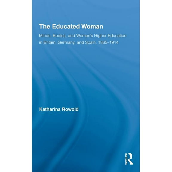 Routledge Research in Gender and History The Educated Woman: Minds, Bodies, and Women's Higher Education in Britain, Germany, and Spain, 1865-1914, (Hardcover)