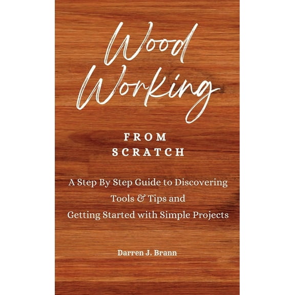 WOODWORKING from Scratch: A Step By Step Guide to Discovering Tools & Tips and Getting Started with Simple Projects, (Hardcover)