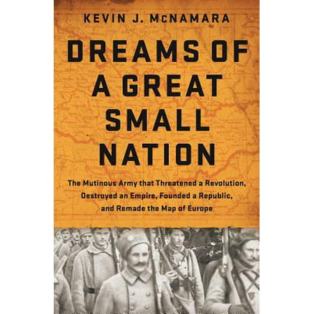 Dreams of a Great Small Nation : The Mutinous Army that Threatened a Revolution, Destroyed an Empire, Founded a Republic, and Remade the Map of