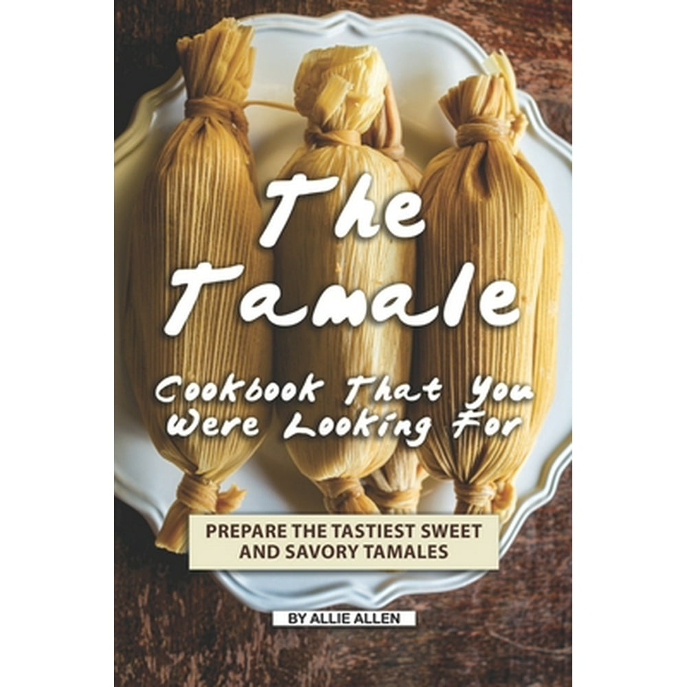 The Tamale Cookbook That You Were Looking For Prepare the Tastiest Sweet and Savory Tamales