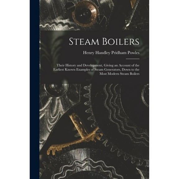 Steam Boilers: Their History and Development, Giving an Account of the Earliest Known Examples of (Paperback) by Henry Handley Pridham Powles