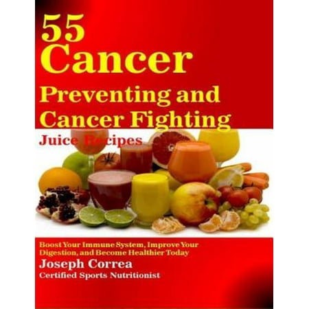 55 Cancer Preventing and Cancer Fighting Juice Recipes: Boost Your Immune System, Improve Your Digestion, and Become Healthier Today -