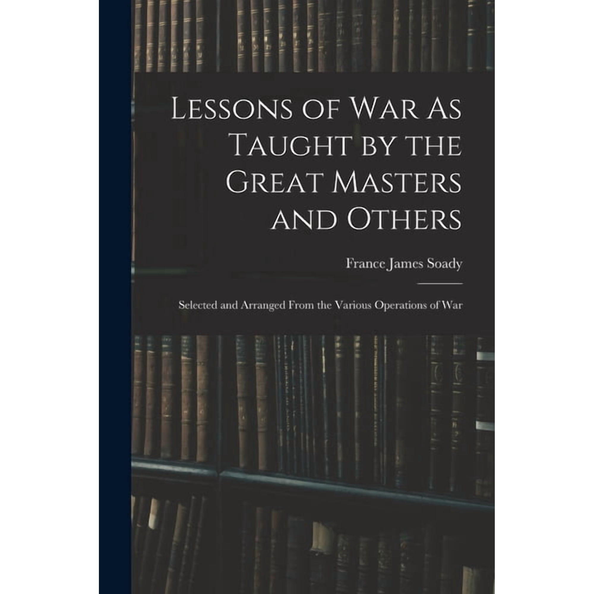 Lessons of War As Taught by the Great Masters and Others: Selected and Arranged From the Various Operations of War (Paperback)