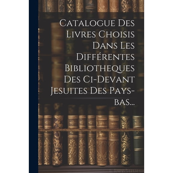 Catalogue Des Livres Choisis Dans Les Différentes Bibliotheques Des Ci-devant Jesuites Des Pays-bas... (Paperback)