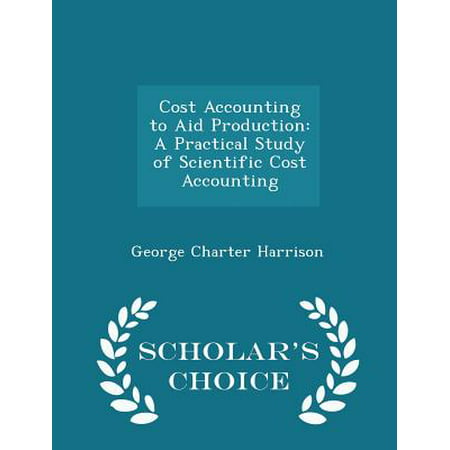 Cost Accounting to Aid Production: A Practical Study of Scientific Cost Accounting - Scholar's Choice Edition