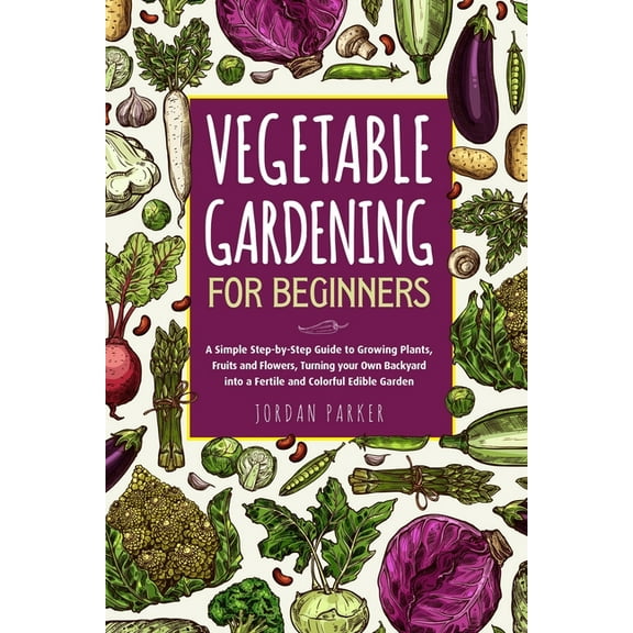 Vegetable Gardening for Beginners: A Simple Step-by-Step Guide to Growing Plants, Fruits and Flowers, Turning your Own Backyard into a Fertile and Col